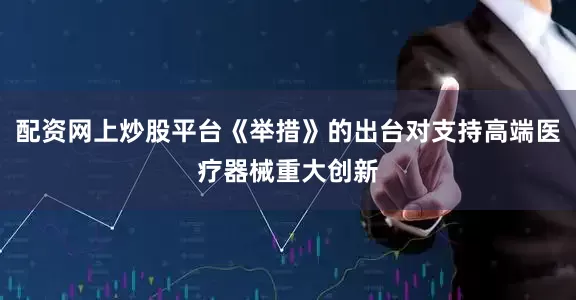 配资网上炒股平台《举措》的出台对支持高端医疗器械重大创新