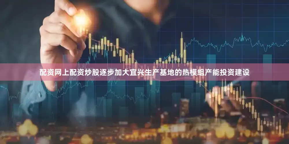 配资网上配资炒股逐步加大宜兴生产基地的热模组产能投资建设