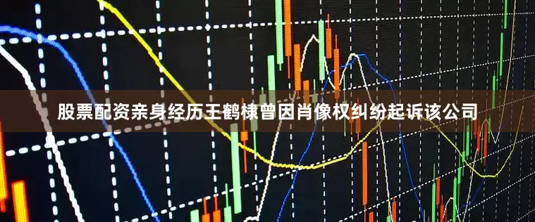 股票配资亲身经历王鹤棣曾因肖像权纠纷起诉该公司
