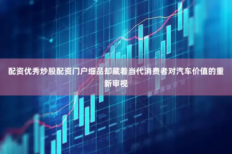 配资优秀炒股配资门户细品却藏着当代消费者对汽车价值的重新审视