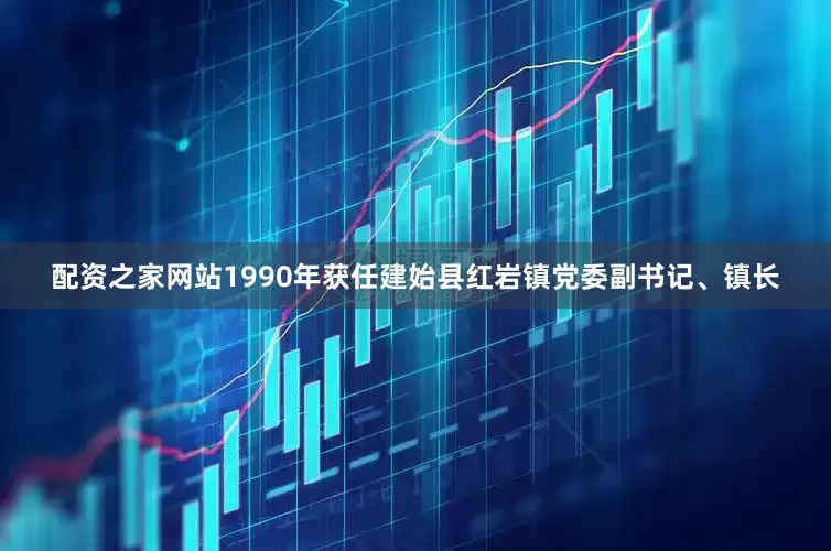配资之家网站1990年获任建始县红岩镇党委副书记、镇长