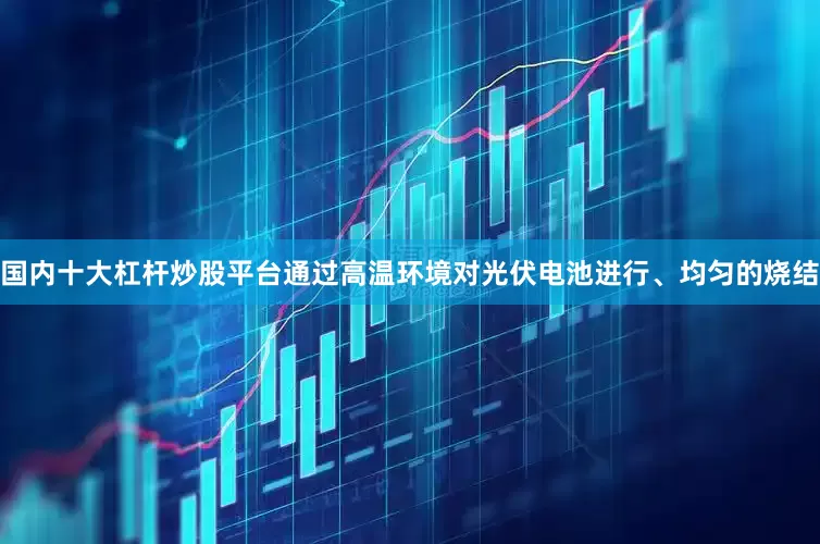国内十大杠杆炒股平台通过高温环境对光伏电池进行、均匀的烧结