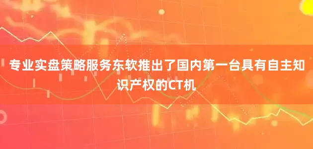 专业实盘策略服务东软推出了国内第一台具有自主知识产权的CT机