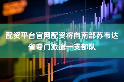 配资平台官网配资将向南部苏韦达省专门派遣一支部队