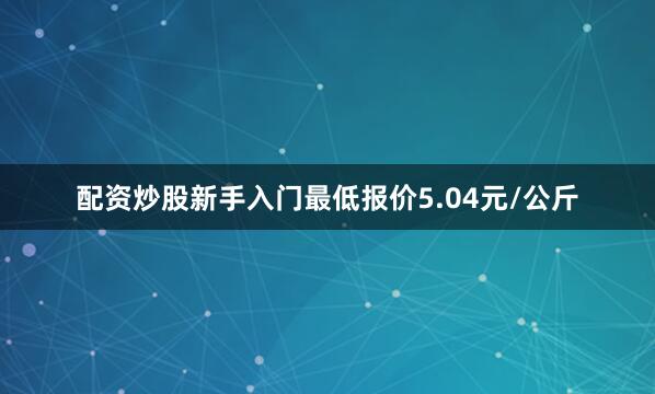 配资炒股新手入门最低报价5.04元/公斤