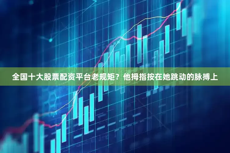 全国十大股票配资平台老规矩？他拇指按在她跳动的脉搏上