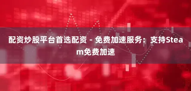 配资炒股平台首选配资 - 免费加速服务：支持Steam免费加速